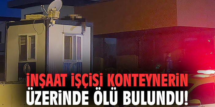 İnşaat işçisi konteynerin üzerinde ölü bulundu!