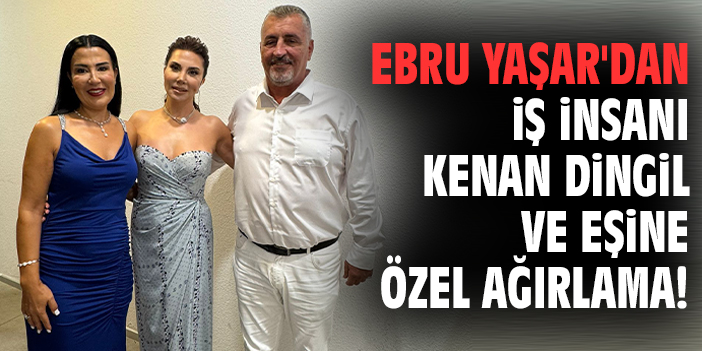 Ebru Yaşar'dan iş insanı Kenan Dingil ve eşine özel ağırlama!