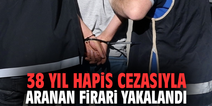 38 yıl hapis cezasıyla aranan firari yakalandı!