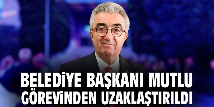 Belediye Başkanı Mutlu görevinden uzaklaştırıldı