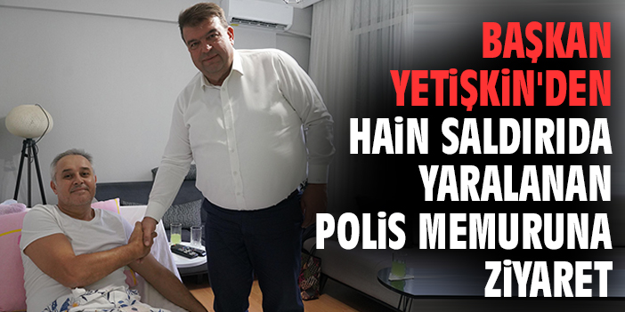 Başkan Yetişkin'den hain saldırıda yaralanan polis memuruna ziyaret