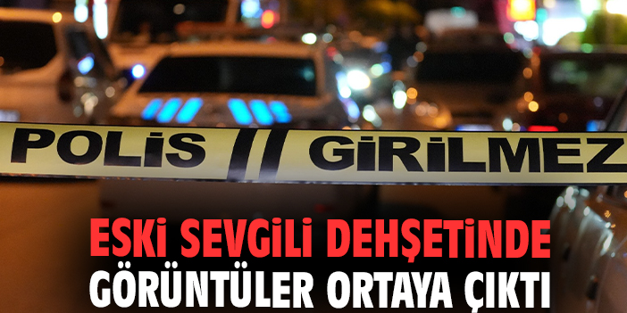 Eski sevgili dehşetinde görüntüler ortaya çıktı