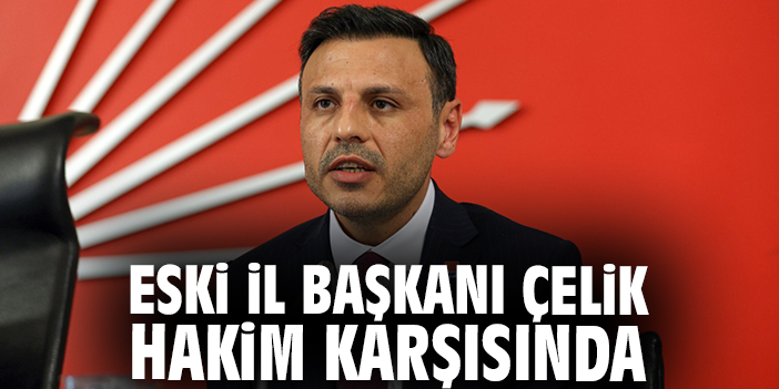 Eski İl Başkanı Çelik hakim karşısında