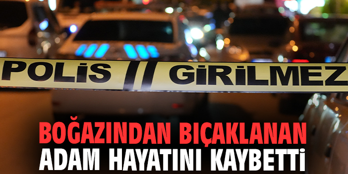 Boğazından bıçaklanan adam hayatını kaybetti