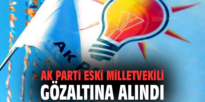 AK Parti eski milletvekili gözaltına alındı!