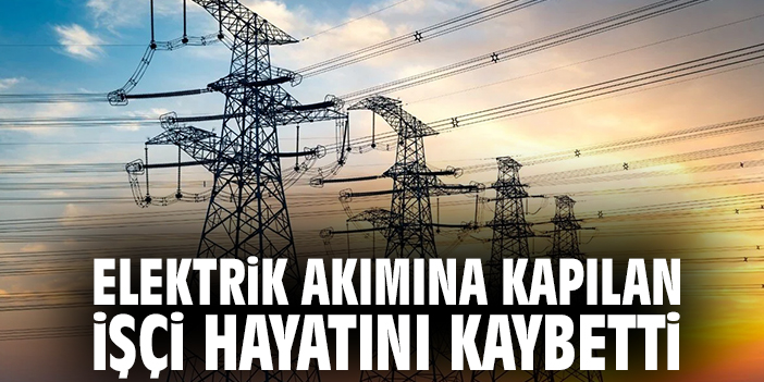 Elektrik akımına kapılan işçi hayatını kaybetti