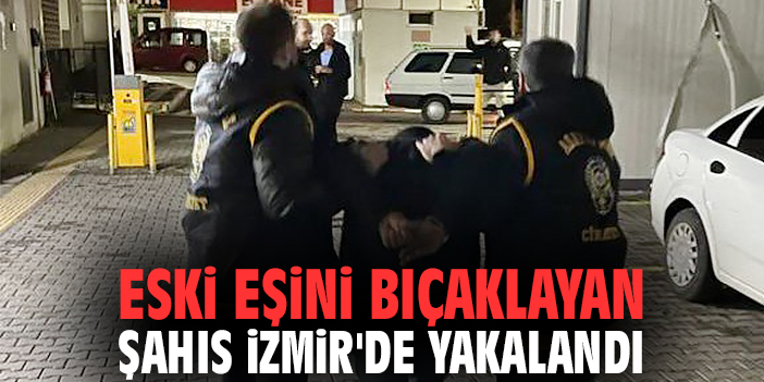 Eski eşini bıçaklayan şahıs İzmir'de yakalandı