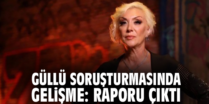 Güllü soruşturmasında gelişme: Raporu çıktı