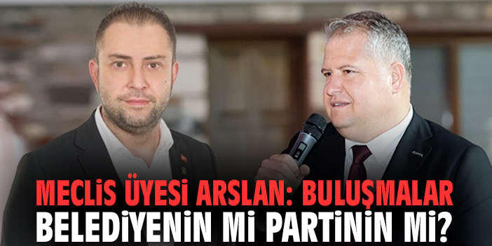 Meclis üyesi Arslan: Buluşmalar belediyenin mi partinin mi?