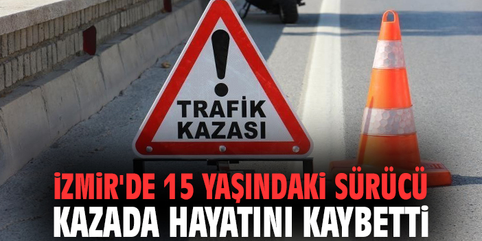 İzmir'de 15 yaşındaki sürücü kazada hayatını kaybetti
