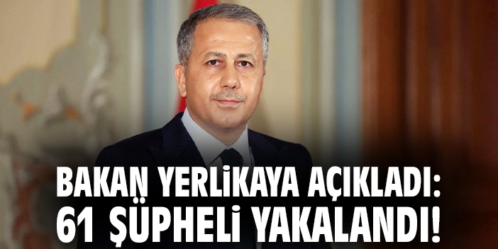 Bakan Yerlikaya açıkladı: 61 şüpheli yakalandı!