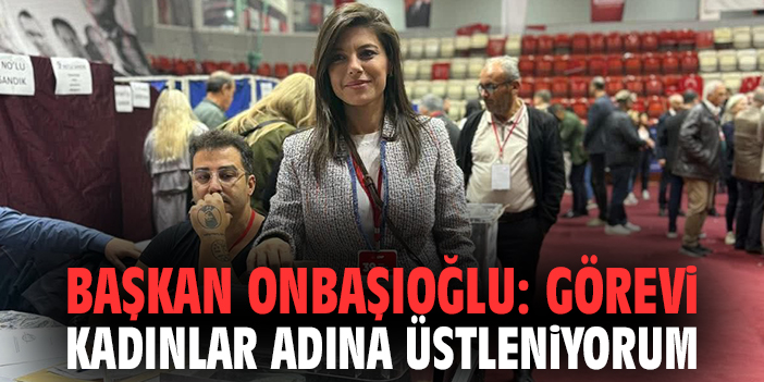 Başkan Onbaşıoğlu: Görevi kadınlar adına üstleniyorum