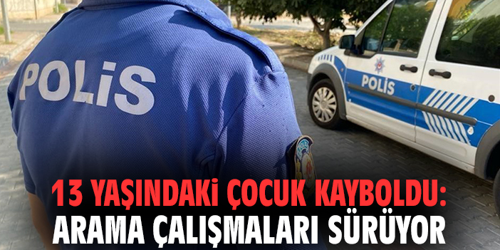 13 yaşındaki çocuk kayboldu: Arama çalışmaları sürüyor