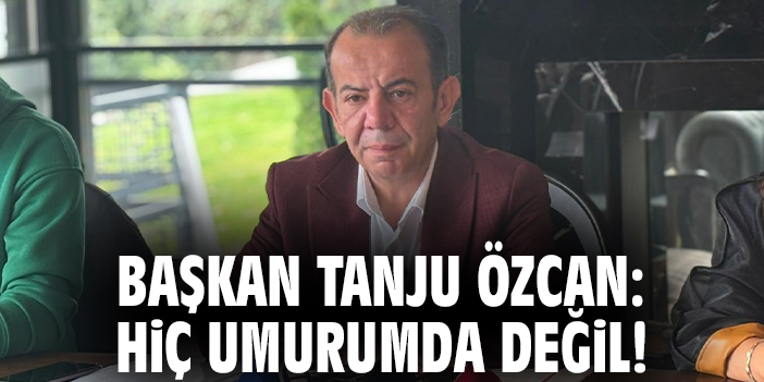 Başkan Tanju Özcan: Hiç umurumda değil!