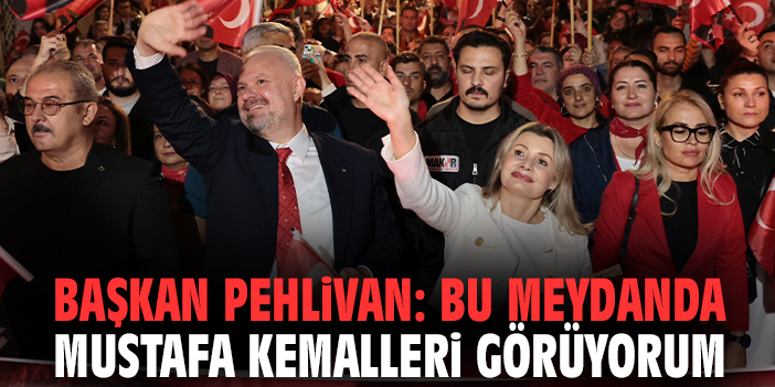 Başkan Pehlivan: Bu meydanda Mustafa Kemalleri görüyorum