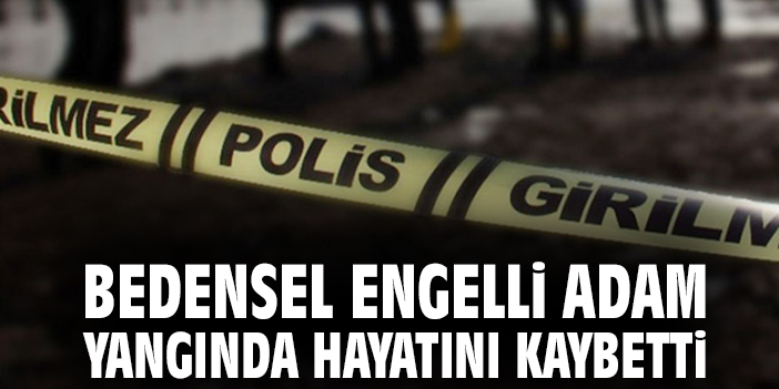 Bedensel engelli adam yangında hayatını kaybetti