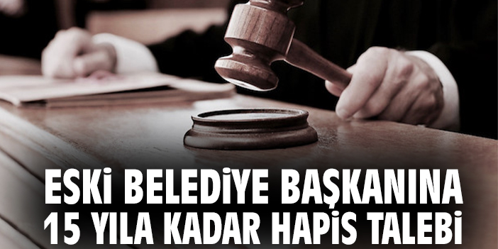 Eski belediye başkanına 15 yıla kadar hapis talebi