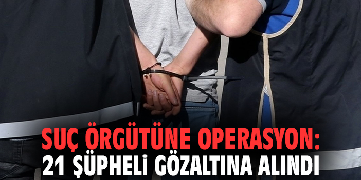 Suç örgütüne operasyon: 21 şüpheli gözaltına alındı