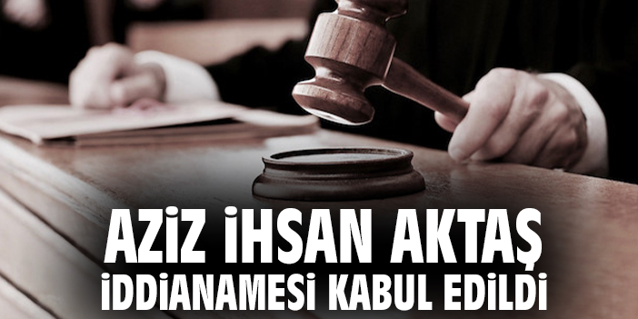 Aziz İhsan Aktaş iddianamesi kabul edildi