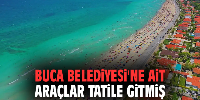 Buca Belediyesi'ne ait araçlar tatile gitmiş