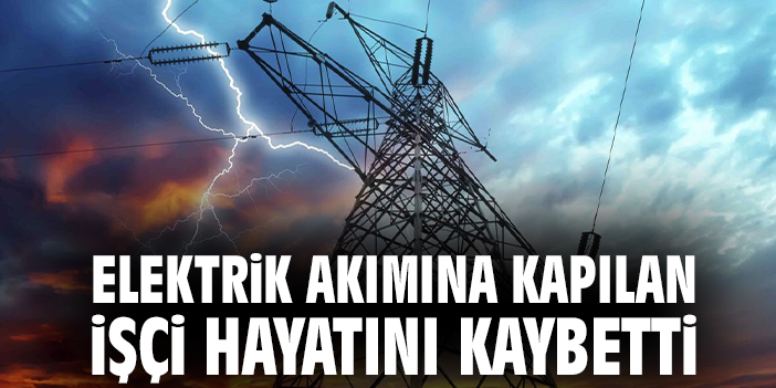 Elektrik akımına kapılan işçi hayatını kaybetti