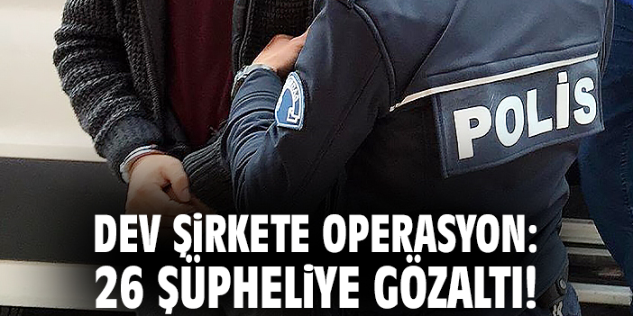 Dev şirkete operasyon: 26 şüpheliye gözaltı!