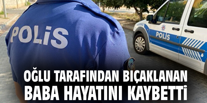 Oğlu tarafından bıçaklanan baba hayatını kaybetti
