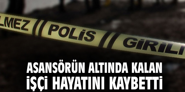 Asansörün altında kalan işçi hayatını kaybetti