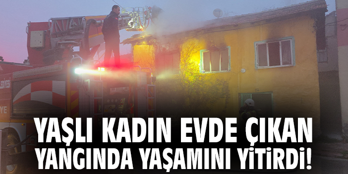 Yaşlı kadın ahşap evde çıkan yangında yaşamını yitirdi!
