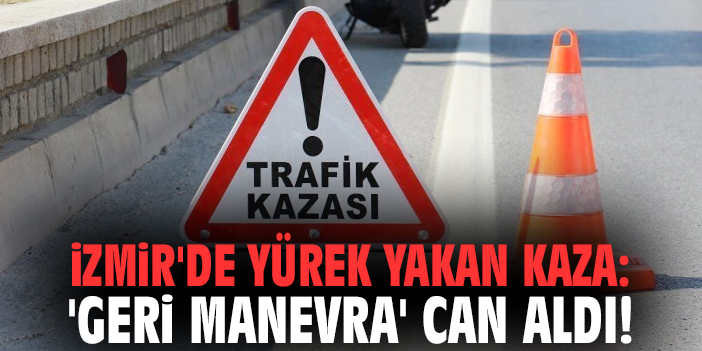 İzmir'de yürek yakan kaza: 'Geri manevra' can aldı!