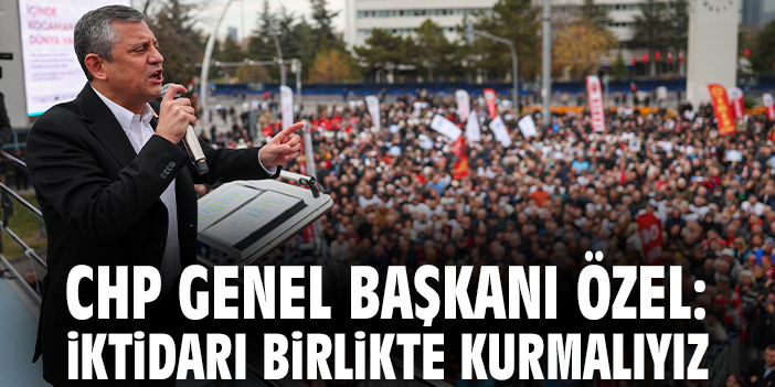 CHP Genel Başkanı Özel: İktidarı birlikte kurmalıyız