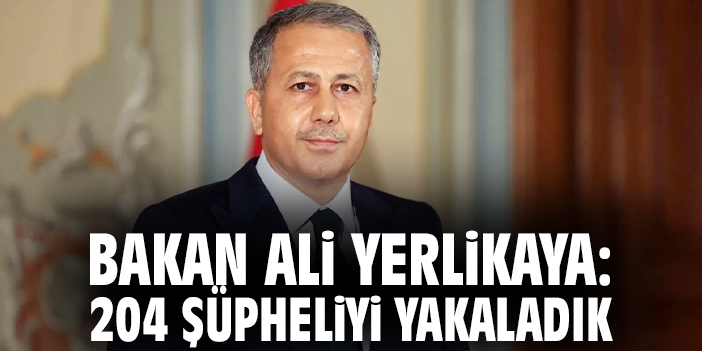 Bakan Ali Yerlikaya: 204 şüpheliyi yakaladık
