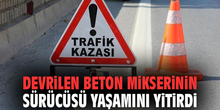 Devrilen beton mikserinin sürücüsü yaşamını yitirdi