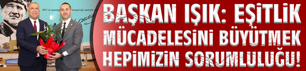 Başkan Işık: Eşitlik mücadelesini büyütmek hepimizin sorumluluğu!