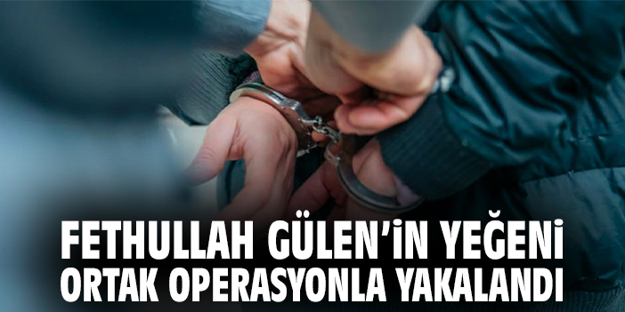 Fethullah Gülen’in yeğeni ortak operasyonla yakalandı