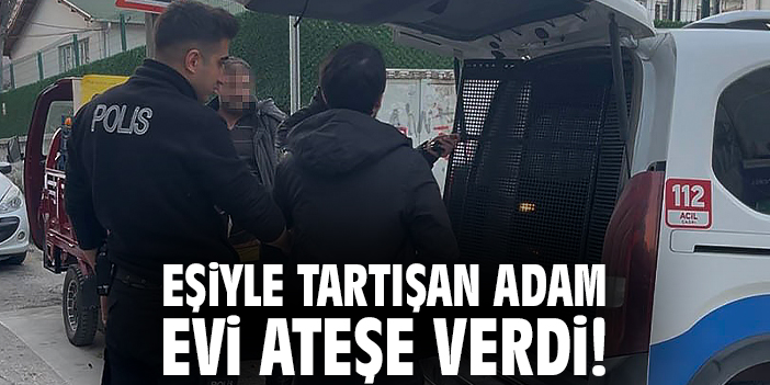 Eşiyle tartışan adam evi ateşe verdi!