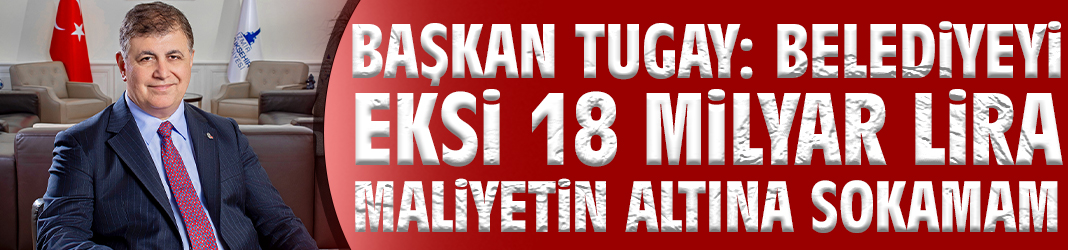Başkan Tugay: Belediyeyi eksi 18 milyar lira maliyetin altına sokamam