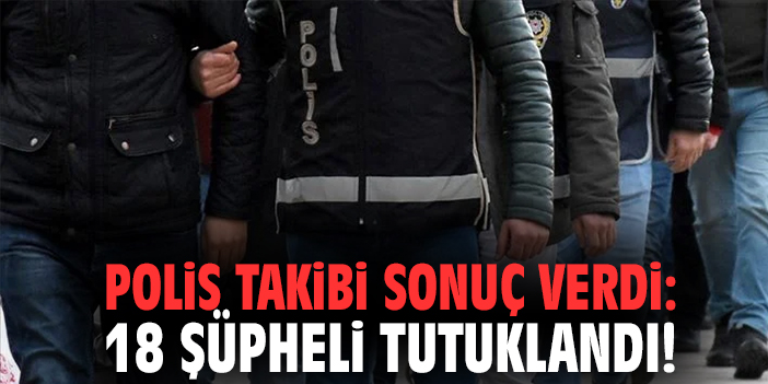 Polis takibi sonuç verdi: 18 şüpheli tutuklandı!