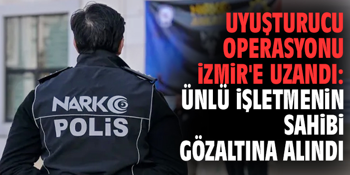 Uyuşturucu operasyonu İzmir'e uzandı: Ünlü işletmenin sahibi gözaltına alındı