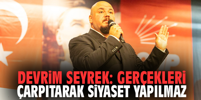 Devrim Seyrek: Gerçekleri Çarpıtarak Siyaset Yapılmaz