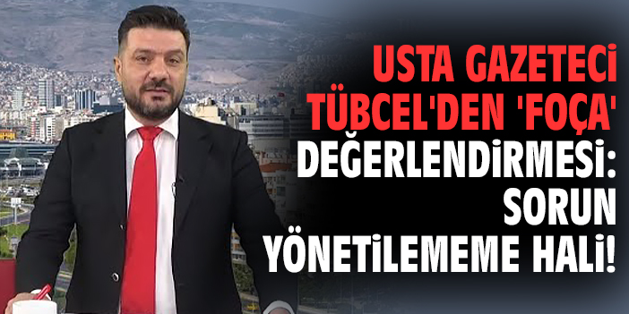 Usta gazeteci Tübcel'den 'Foça' değerlendirmesi: Sorun yönetilememe hali!