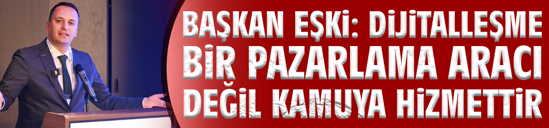 Başkan Eşki: Dijitalleşme bir pazarlama aracı değil kamuya hizmettir