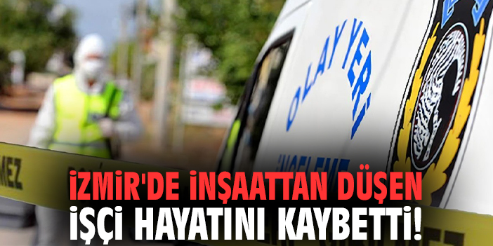 İzmir'de inşaattan düşen işçi hayatını kaybetti!