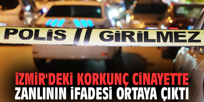 İzmir'deki korkunç cinayette zanlının ifadesi ortaya çıktı