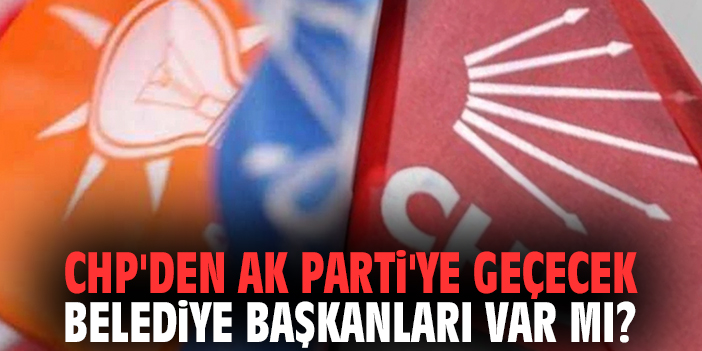 CHP'den AK Parti'ye geçecek belediye başkanları var mı?