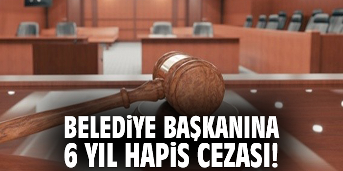 Belediye başkanına 6 yıl hapis cezası!