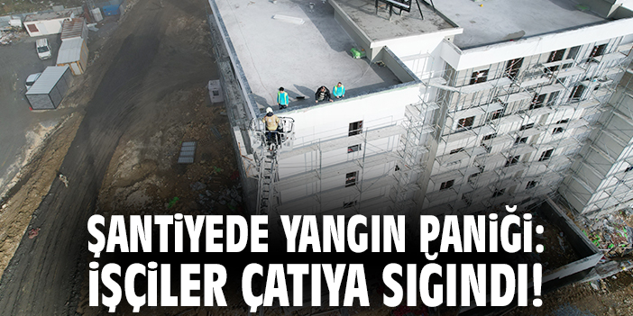 Şantiyede yangın paniği: İşçiler çatıya sığındı!