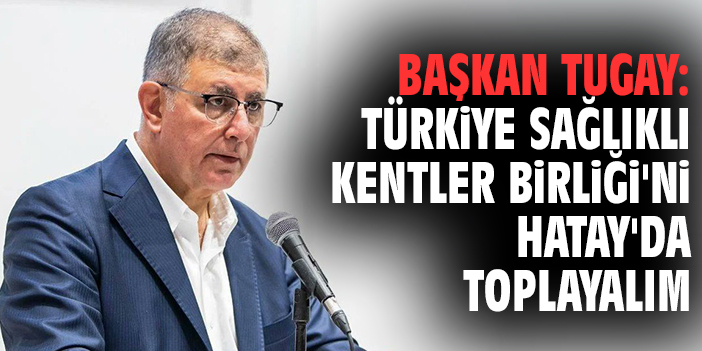 Başkan Tugay: Türkiye Sağlıklı Kentler Birliği'ni Hatay'da toplayalım
