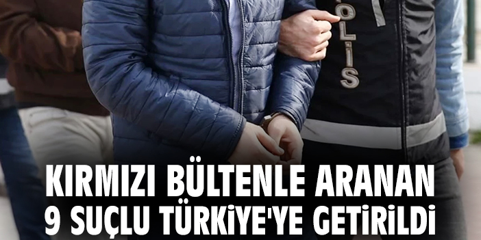 Kırmızı bültenle aranan 9 suçlu Türkiye'ye getirildi!