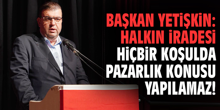Başkan Yetişkin: Halkın iradesi hiçbir koşulda pazarlık konusu yapılamaz!